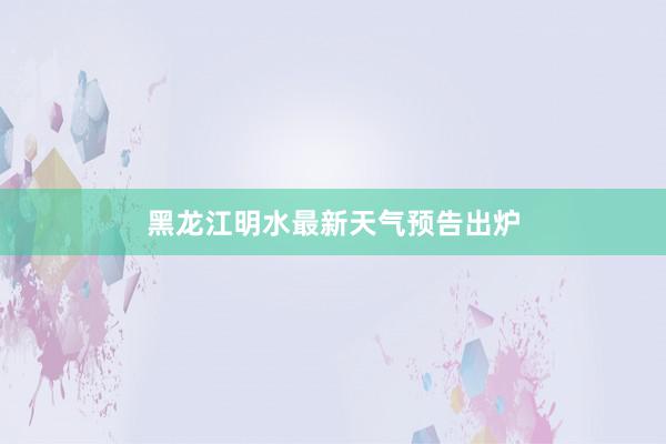 黑龙江明水最新天气预告出炉